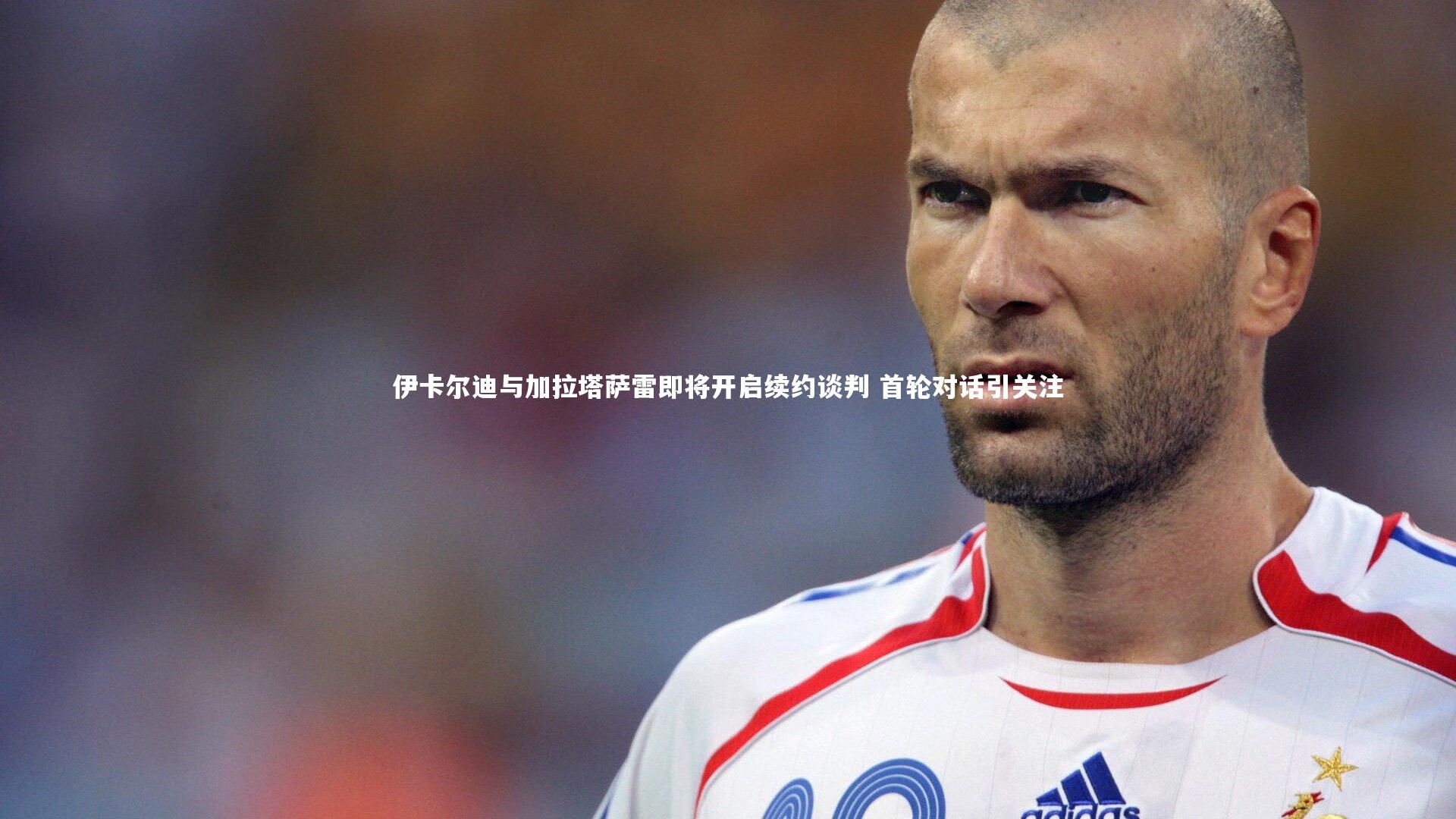 伊卡尔迪与加拉塔萨雷即将开启续约谈判 首轮对话引关注